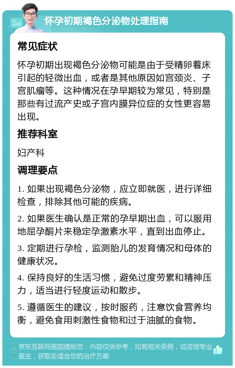 怀孕初期褐色分泌物处理指南 常见症状 怀孕初期出现褐色分泌物可能是由于受精卵着床引起的轻微出血，或者是其他原因如宫颈炎、子宫肌瘤等。这种情况在孕早期较为常见，特别是那些有过流产史或子宫内膜异位症的女性更容易出现。 推荐科室 妇产科 调理要点 1. 如果出现褐色分泌物，应立即就医，进行详细检查，排除其他可能的疾病。 2. 如果医生确认是正常的孕早期出血，可以服用地屈孕酮片来稳定孕激素水平，直到出血停止。 3. 定期进行孕检，监测胎儿的发育情况和母体的健康状况。 4. 保持良好的生活习惯，避免过度劳累和精神压力，适当进行轻度运动和散步。 5. 遵循医生的建议，按时服药，注意饮食营养均衡，避免食用刺激性食物和过于油腻的食物。