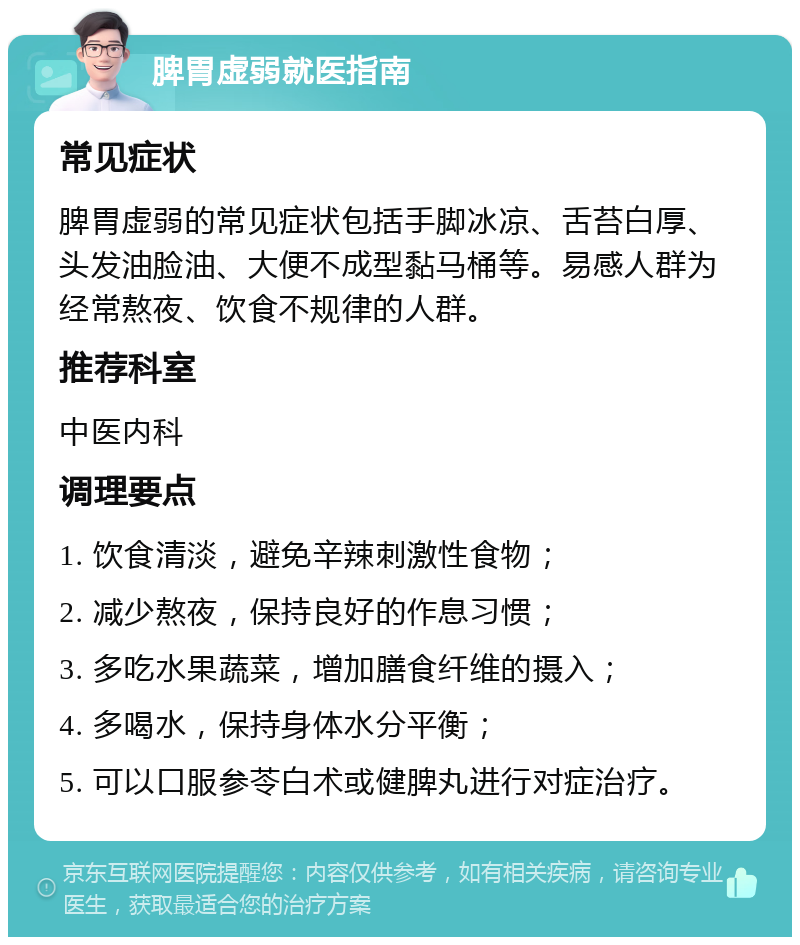 脾胃虚弱就医指南 常见症状 脾胃虚弱的常见症状包括手脚冰凉、舌苔白厚、头发油脸油、大便不成型黏马桶等。易感人群为经常熬夜、饮食不规律的人群。 推荐科室 中医内科 调理要点 1. 饮食清淡，避免辛辣刺激性食物； 2. 减少熬夜，保持良好的作息习惯； 3. 多吃水果蔬菜，增加膳食纤维的摄入； 4. 多喝水，保持身体水分平衡； 5. 可以口服参苓白术或健脾丸进行对症治疗。