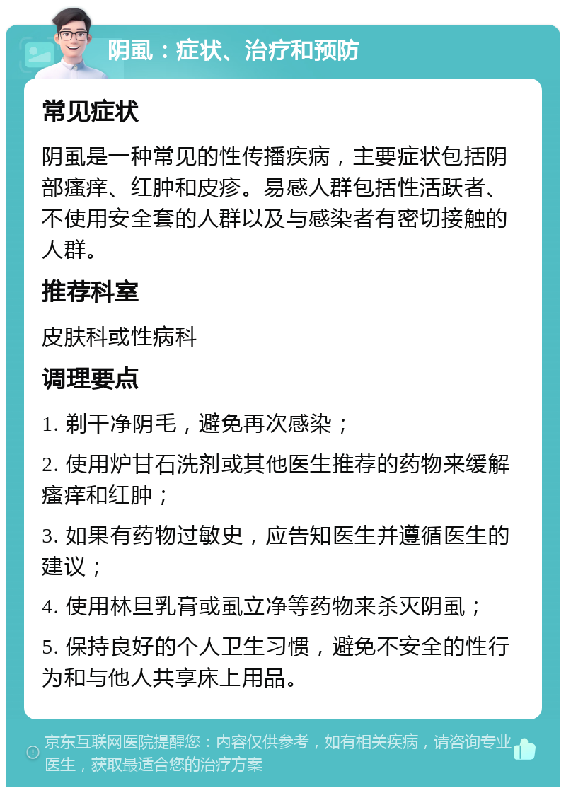 阴虱：症状、治疗和预防 常见症状 阴虱是一种常见的性传播疾病，主要症状包括阴部瘙痒、红肿和皮疹。易感人群包括性活跃者、不使用安全套的人群以及与感染者有密切接触的人群。 推荐科室 皮肤科或性病科 调理要点 1. 剃干净阴毛，避免再次感染； 2. 使用炉甘石洗剂或其他医生推荐的药物来缓解瘙痒和红肿； 3. 如果有药物过敏史，应告知医生并遵循医生的建议； 4. 使用林旦乳膏或虱立净等药物来杀灭阴虱； 5. 保持良好的个人卫生习惯，避免不安全的性行为和与他人共享床上用品。