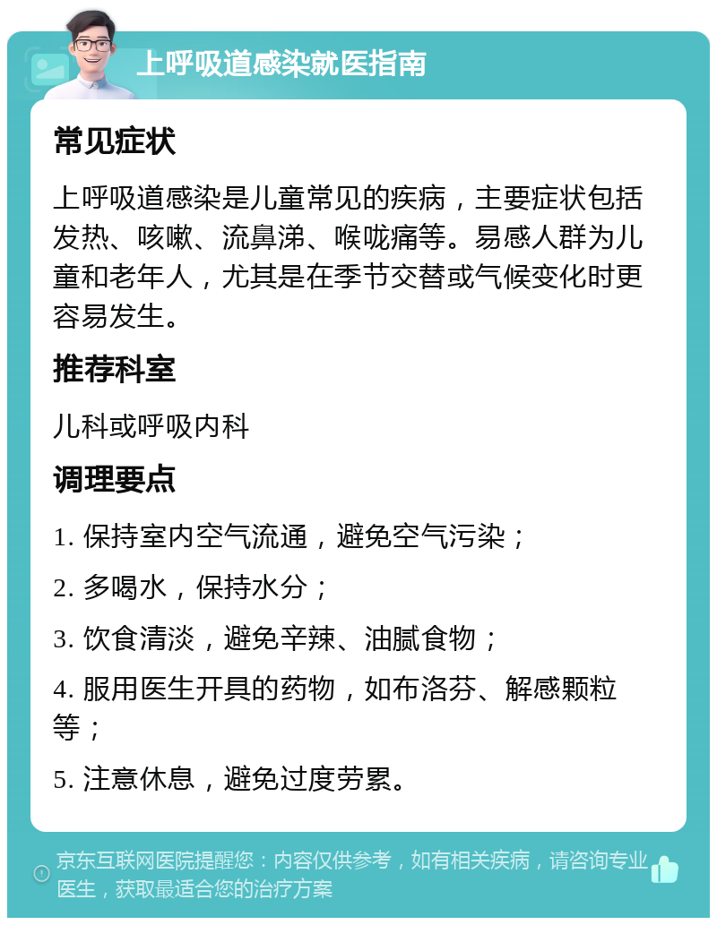 上呼吸道感染就医指南 常见症状 上呼吸道感染是儿童常见的疾病，主要症状包括发热、咳嗽、流鼻涕、喉咙痛等。易感人群为儿童和老年人，尤其是在季节交替或气候变化时更容易发生。 推荐科室 儿科或呼吸内科 调理要点 1. 保持室内空气流通，避免空气污染； 2. 多喝水，保持水分； 3. 饮食清淡，避免辛辣、油腻食物； 4. 服用医生开具的药物，如布洛芬、解感颗粒等； 5. 注意休息，避免过度劳累。