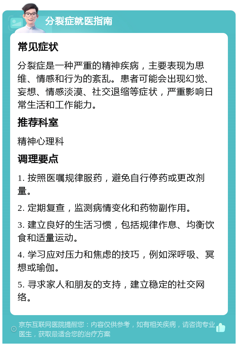 分裂症就医指南 常见症状 分裂症是一种严重的精神疾病，主要表现为思维、情感和行为的紊乱。患者可能会出现幻觉、妄想、情感淡漠、社交退缩等症状，严重影响日常生活和工作能力。 推荐科室 精神心理科 调理要点 1. 按照医嘱规律服药，避免自行停药或更改剂量。 2. 定期复查，监测病情变化和药物副作用。 3. 建立良好的生活习惯，包括规律作息、均衡饮食和适量运动。 4. 学习应对压力和焦虑的技巧，例如深呼吸、冥想或瑜伽。 5. 寻求家人和朋友的支持，建立稳定的社交网络。