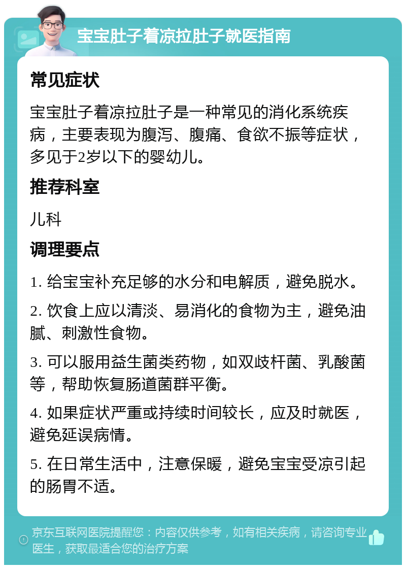 宝宝肚子着凉拉肚子就医指南 常见症状 宝宝肚子着凉拉肚子是一种常见的消化系统疾病，主要表现为腹泻、腹痛、食欲不振等症状，多见于2岁以下的婴幼儿。 推荐科室 儿科 调理要点 1. 给宝宝补充足够的水分和电解质，避免脱水。 2. 饮食上应以清淡、易消化的食物为主，避免油腻、刺激性食物。 3. 可以服用益生菌类药物，如双歧杆菌、乳酸菌等，帮助恢复肠道菌群平衡。 4. 如果症状严重或持续时间较长，应及时就医，避免延误病情。 5. 在日常生活中，注意保暖，避免宝宝受凉引起的肠胃不适。