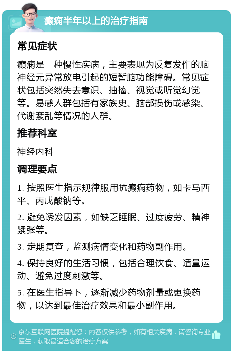 癫痫半年以上的治疗指南 常见症状 癫痫是一种慢性疾病，主要表现为反复发作的脑神经元异常放电引起的短暂脑功能障碍。常见症状包括突然失去意识、抽搐、视觉或听觉幻觉等。易感人群包括有家族史、脑部损伤或感染、代谢紊乱等情况的人群。 推荐科室 神经内科 调理要点 1. 按照医生指示规律服用抗癫痫药物，如卡马西平、丙戊酸钠等。 2. 避免诱发因素，如缺乏睡眠、过度疲劳、精神紧张等。 3. 定期复查，监测病情变化和药物副作用。 4. 保持良好的生活习惯，包括合理饮食、适量运动、避免过度刺激等。 5. 在医生指导下，逐渐减少药物剂量或更换药物，以达到最佳治疗效果和最小副作用。