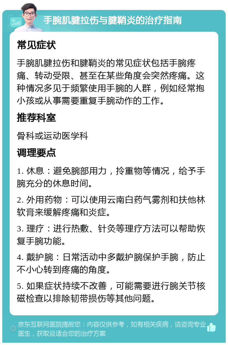 手腕肌腱拉伤与腱鞘炎的治疗指南 常见症状 手腕肌腱拉伤和腱鞘炎的常见症状包括手腕疼痛、转动受限、甚至在某些角度会突然疼痛。这种情况多见于频繁使用手腕的人群，例如经常抱小孩或从事需要重复手腕动作的工作。 推荐科室 骨科或运动医学科 调理要点 1. 休息：避免腕部用力，拎重物等情况，给予手腕充分的休息时间。 2. 外用药物：可以使用云南白药气雾剂和扶他林软膏来缓解疼痛和炎症。 3. 理疗：进行热敷、针灸等理疗方法可以帮助恢复手腕功能。 4. 戴护腕：日常活动中多戴护腕保护手腕，防止不小心转到疼痛的角度。 5. 如果症状持续不改善，可能需要进行腕关节核磁检查以排除韧带损伤等其他问题。