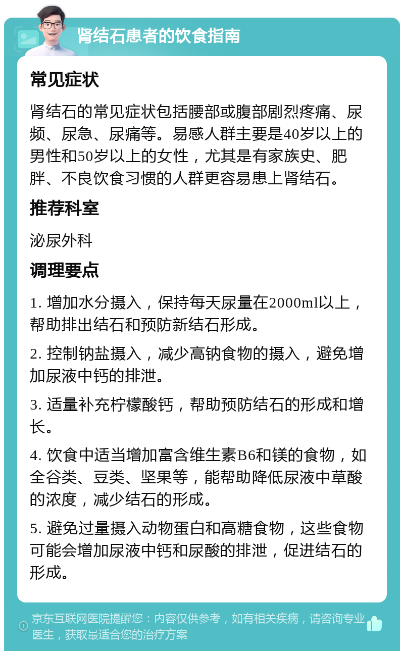 肾结石患者的饮食指南 常见症状 肾结石的常见症状包括腰部或腹部剧烈疼痛、尿频、尿急、尿痛等。易感人群主要是40岁以上的男性和50岁以上的女性，尤其是有家族史、肥胖、不良饮食习惯的人群更容易患上肾结石。 推荐科室 泌尿外科 调理要点 1. 增加水分摄入，保持每天尿量在2000ml以上，帮助排出结石和预防新结石形成。 2. 控制钠盐摄入，减少高钠食物的摄入，避免增加尿液中钙的排泄。 3. 适量补充柠檬酸钙，帮助预防结石的形成和增长。 4. 饮食中适当增加富含维生素B6和镁的食物，如全谷类、豆类、坚果等，能帮助降低尿液中草酸的浓度，减少结石的形成。 5. 避免过量摄入动物蛋白和高糖食物，这些食物可能会增加尿液中钙和尿酸的排泄，促进结石的形成。