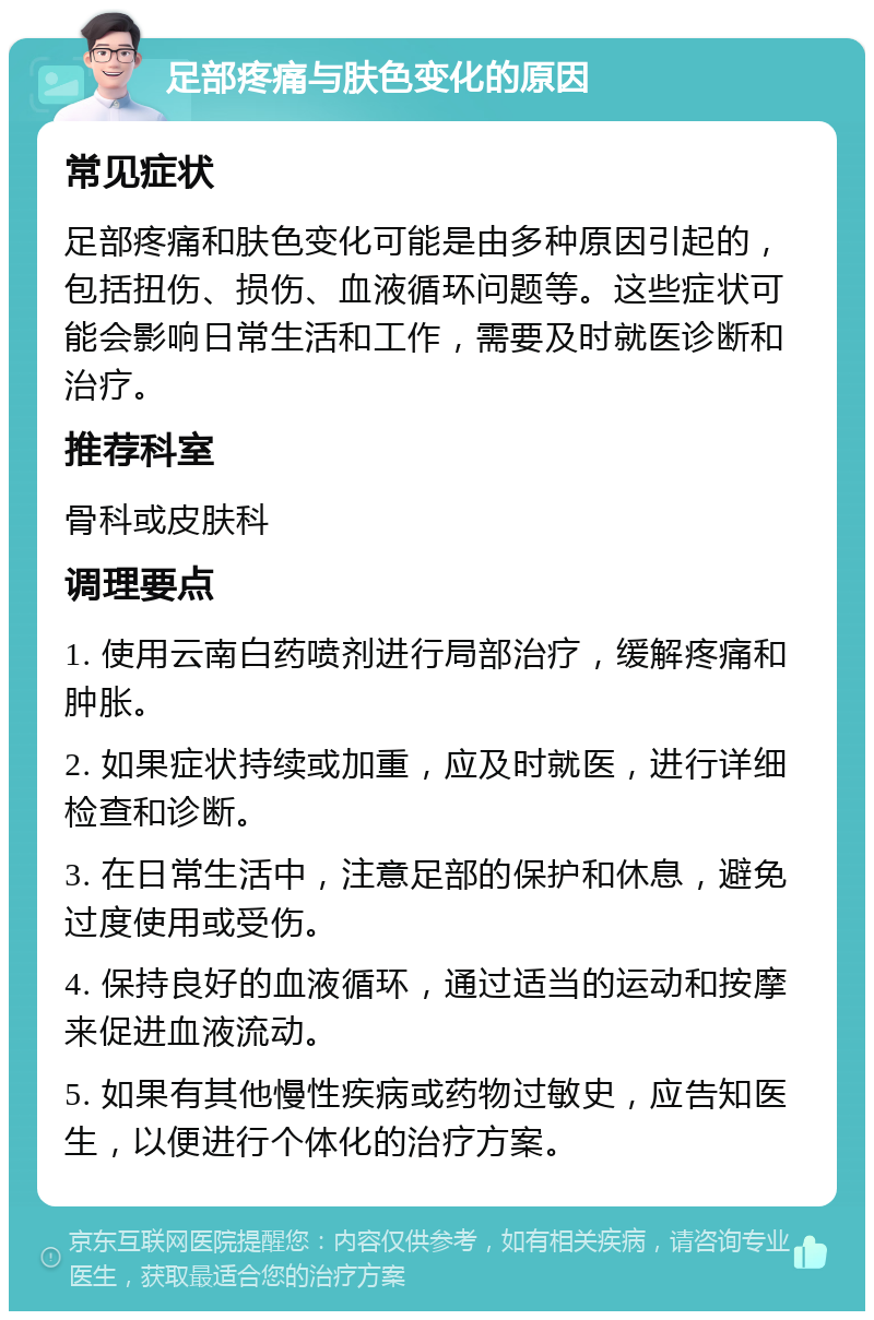 足部疼痛与肤色变化的原因 常见症状 足部疼痛和肤色变化可能是由多种原因引起的，包括扭伤、损伤、血液循环问题等。这些症状可能会影响日常生活和工作，需要及时就医诊断和治疗。 推荐科室 骨科或皮肤科 调理要点 1. 使用云南白药喷剂进行局部治疗，缓解疼痛和肿胀。 2. 如果症状持续或加重，应及时就医，进行详细检查和诊断。 3. 在日常生活中，注意足部的保护和休息，避免过度使用或受伤。 4. 保持良好的血液循环，通过适当的运动和按摩来促进血液流动。 5. 如果有其他慢性疾病或药物过敏史，应告知医生，以便进行个体化的治疗方案。