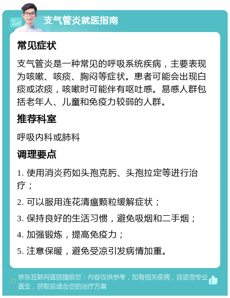 支气管炎就医指南 常见症状 支气管炎是一种常见的呼吸系统疾病，主要表现为咳嗽、咳痰、胸闷等症状。患者可能会出现白痰或浓痰，咳嗽时可能伴有呕吐感。易感人群包括老年人、儿童和免疫力较弱的人群。 推荐科室 呼吸内科或肺科 调理要点 1. 使用消炎药如头孢克肟、头孢拉定等进行治疗； 2. 可以服用连花清瘟颗粒缓解症状； 3. 保持良好的生活习惯，避免吸烟和二手烟； 4. 加强锻炼，提高免疫力； 5. 注意保暖，避免受凉引发病情加重。