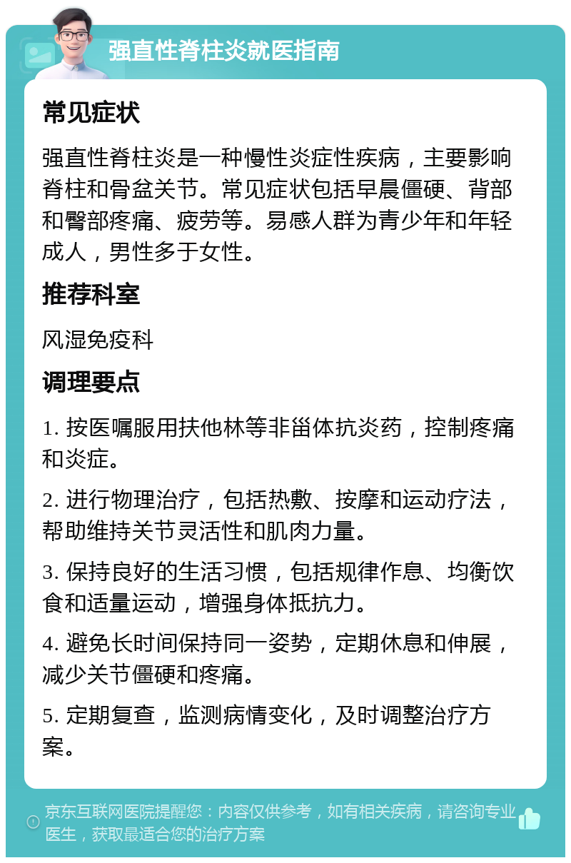 强直性脊柱炎就医指南 常见症状 强直性脊柱炎是一种慢性炎症性疾病，主要影响脊柱和骨盆关节。常见症状包括早晨僵硬、背部和臀部疼痛、疲劳等。易感人群为青少年和年轻成人，男性多于女性。 推荐科室 风湿免疫科 调理要点 1. 按医嘱服用扶他林等非甾体抗炎药，控制疼痛和炎症。 2. 进行物理治疗，包括热敷、按摩和运动疗法，帮助维持关节灵活性和肌肉力量。 3. 保持良好的生活习惯，包括规律作息、均衡饮食和适量运动，增强身体抵抗力。 4. 避免长时间保持同一姿势，定期休息和伸展，减少关节僵硬和疼痛。 5. 定期复查，监测病情变化，及时调整治疗方案。