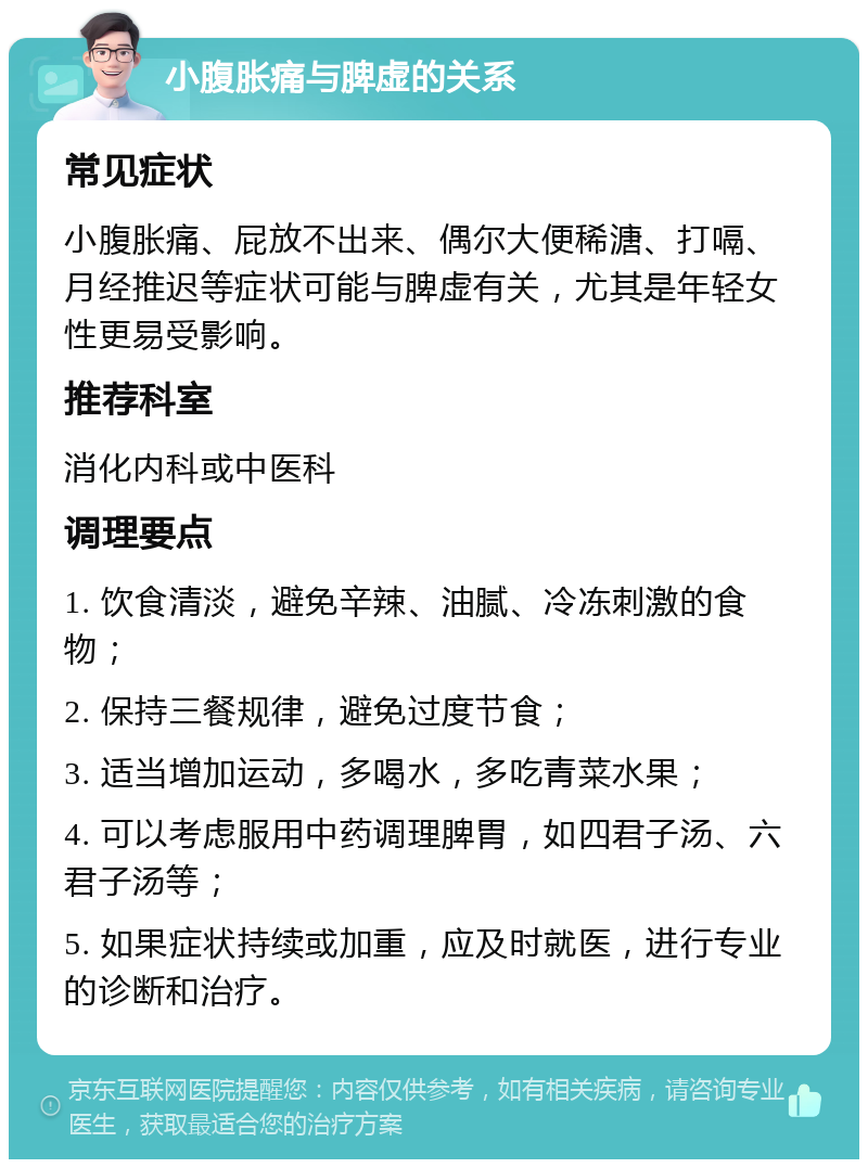 小腹胀痛与脾虚的关系 常见症状 小腹胀痛、屁放不出来、偶尔大便稀溏、打嗝、月经推迟等症状可能与脾虚有关，尤其是年轻女性更易受影响。 推荐科室 消化内科或中医科 调理要点 1. 饮食清淡，避免辛辣、油腻、冷冻刺激的食物； 2. 保持三餐规律，避免过度节食； 3. 适当增加运动，多喝水，多吃青菜水果； 4. 可以考虑服用中药调理脾胃，如四君子汤、六君子汤等； 5. 如果症状持续或加重，应及时就医，进行专业的诊断和治疗。