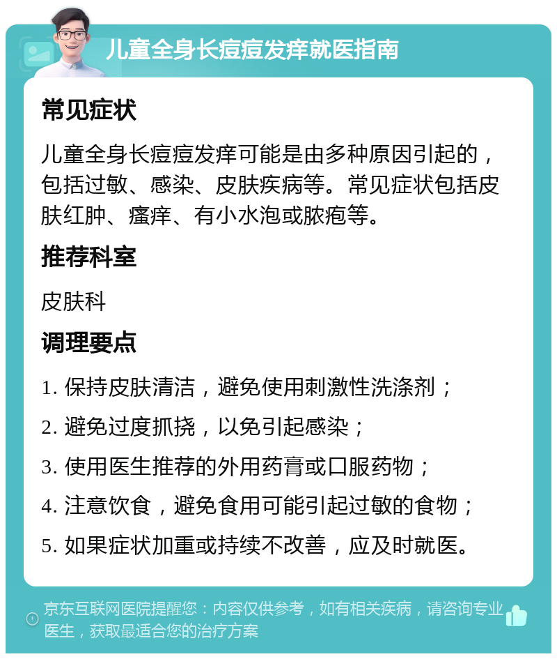 儿童全身长痘痘发痒就医指南 常见症状 儿童全身长痘痘发痒可能是由多种原因引起的，包括过敏、感染、皮肤疾病等。常见症状包括皮肤红肿、瘙痒、有小水泡或脓疱等。 推荐科室 皮肤科 调理要点 1. 保持皮肤清洁，避免使用刺激性洗涤剂； 2. 避免过度抓挠，以免引起感染； 3. 使用医生推荐的外用药膏或口服药物； 4. 注意饮食，避免食用可能引起过敏的食物； 5. 如果症状加重或持续不改善，应及时就医。