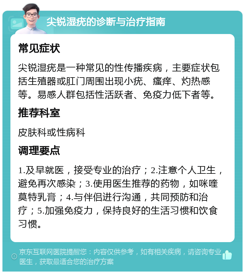 尖锐湿疣的诊断与治疗指南 常见症状 尖锐湿疣是一种常见的性传播疾病，主要症状包括生殖器或肛门周围出现小疣、瘙痒、灼热感等。易感人群包括性活跃者、免疫力低下者等。 推荐科室 皮肤科或性病科 调理要点 1.及早就医，接受专业的治疗；2.注意个人卫生，避免再次感染；3.使用医生推荐的药物，如咪喹莫特乳膏；4.与伴侣进行沟通，共同预防和治疗；5.加强免疫力，保持良好的生活习惯和饮食习惯。