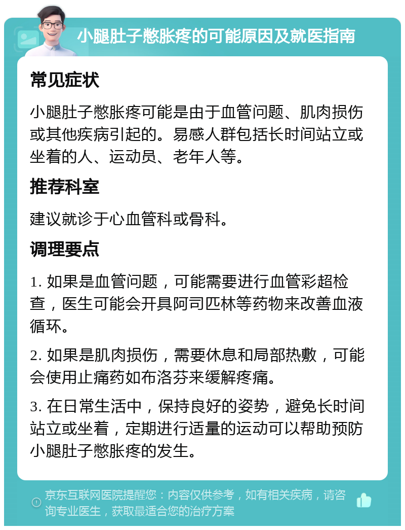 小腿肚子憋胀疼的可能原因及就医指南 常见症状 小腿肚子憋胀疼可能是由于血管问题、肌肉损伤或其他疾病引起的。易感人群包括长时间站立或坐着的人、运动员、老年人等。 推荐科室 建议就诊于心血管科或骨科。 调理要点 1. 如果是血管问题，可能需要进行血管彩超检查，医生可能会开具阿司匹林等药物来改善血液循环。 2. 如果是肌肉损伤，需要休息和局部热敷，可能会使用止痛药如布洛芬来缓解疼痛。 3. 在日常生活中，保持良好的姿势，避免长时间站立或坐着，定期进行适量的运动可以帮助预防小腿肚子憋胀疼的发生。