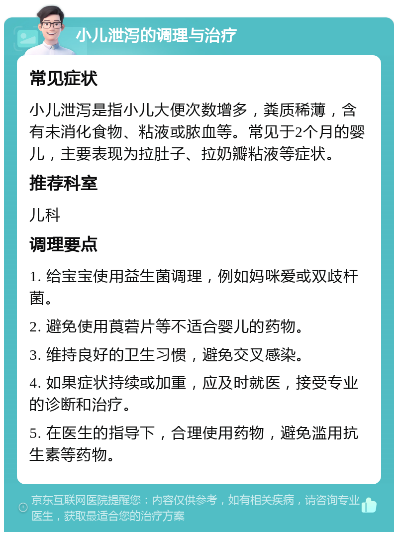 小儿泄泻的调理与治疗 常见症状 小儿泄泻是指小儿大便次数增多，粪质稀薄，含有未消化食物、粘液或脓血等。常见于2个月的婴儿，主要表现为拉肚子、拉奶瓣粘液等症状。 推荐科室 儿科 调理要点 1. 给宝宝使用益生菌调理，例如妈咪爱或双歧杆菌。 2. 避免使用莨菪片等不适合婴儿的药物。 3. 维持良好的卫生习惯，避免交叉感染。 4. 如果症状持续或加重，应及时就医，接受专业的诊断和治疗。 5. 在医生的指导下，合理使用药物，避免滥用抗生素等药物。