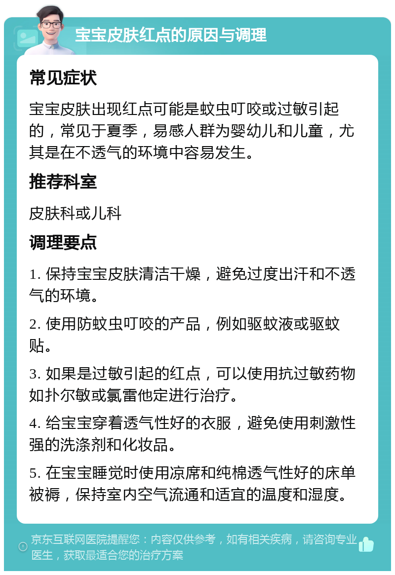 宝宝皮肤红点的原因与调理 常见症状 宝宝皮肤出现红点可能是蚊虫叮咬或过敏引起的，常见于夏季，易感人群为婴幼儿和儿童，尤其是在不透气的环境中容易发生。 推荐科室 皮肤科或儿科 调理要点 1. 保持宝宝皮肤清洁干燥，避免过度出汗和不透气的环境。 2. 使用防蚊虫叮咬的产品，例如驱蚊液或驱蚊贴。 3. 如果是过敏引起的红点，可以使用抗过敏药物如扑尔敏或氯雷他定进行治疗。 4. 给宝宝穿着透气性好的衣服，避免使用刺激性强的洗涤剂和化妆品。 5. 在宝宝睡觉时使用凉席和纯棉透气性好的床单被褥，保持室内空气流通和适宜的温度和湿度。