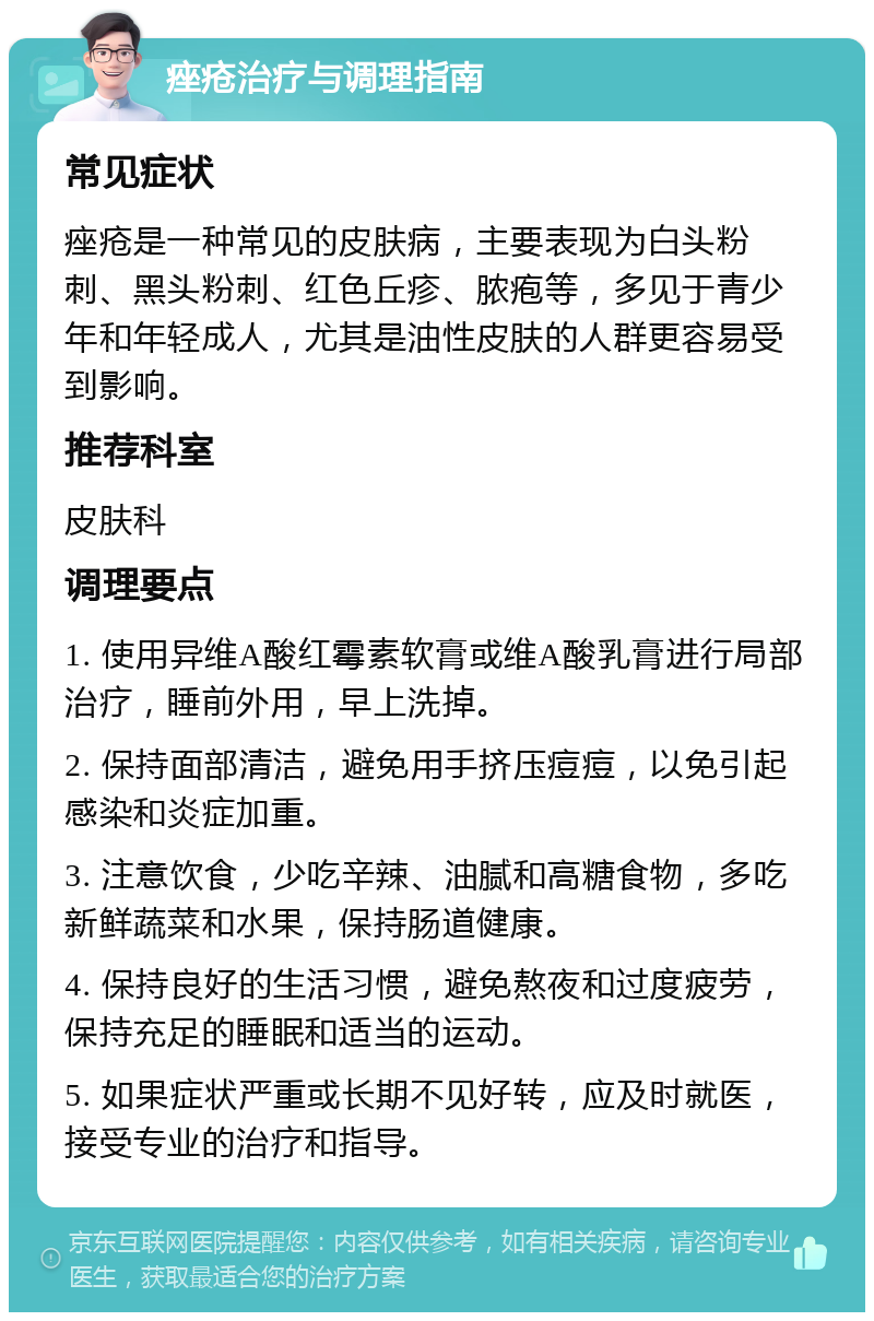 痤疮治疗与调理指南 常见症状 痤疮是一种常见的皮肤病，主要表现为白头粉刺、黑头粉刺、红色丘疹、脓疱等，多见于青少年和年轻成人，尤其是油性皮肤的人群更容易受到影响。 推荐科室 皮肤科 调理要点 1. 使用异维A酸红霉素软膏或维A酸乳膏进行局部治疗，睡前外用，早上洗掉。 2. 保持面部清洁，避免用手挤压痘痘，以免引起感染和炎症加重。 3. 注意饮食，少吃辛辣、油腻和高糖食物，多吃新鲜蔬菜和水果，保持肠道健康。 4. 保持良好的生活习惯，避免熬夜和过度疲劳，保持充足的睡眠和适当的运动。 5. 如果症状严重或长期不见好转，应及时就医，接受专业的治疗和指导。