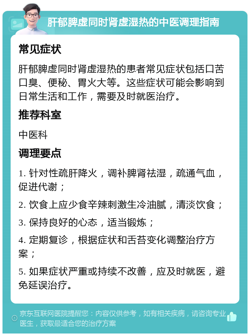 肝郁脾虚同时肾虚湿热的中医调理指南 常见症状 肝郁脾虚同时肾虚湿热的患者常见症状包括口苦口臭、便秘、胃火大等。这些症状可能会影响到日常生活和工作，需要及时就医治疗。 推荐科室 中医科 调理要点 1. 针对性疏肝降火，调补脾肾祛湿，疏通气血，促进代谢； 2. 饮食上应少食辛辣刺激生冷油腻，清淡饮食； 3. 保持良好的心态，适当锻炼； 4. 定期复诊，根据症状和舌苔变化调整治疗方案； 5. 如果症状严重或持续不改善，应及时就医，避免延误治疗。