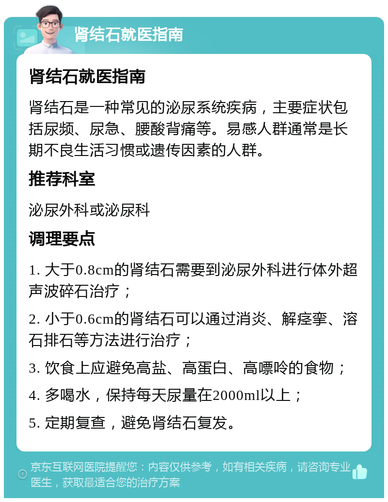 肾结石就医指南 肾结石就医指南 肾结石是一种常见的泌尿系统疾病，主要症状包括尿频、尿急、腰酸背痛等。易感人群通常是长期不良生活习惯或遗传因素的人群。 推荐科室 泌尿外科或泌尿科 调理要点 1. 大于0.8cm的肾结石需要到泌尿外科进行体外超声波碎石治疗； 2. 小于0.6cm的肾结石可以通过消炎、解痉挛、溶石排石等方法进行治疗； 3. 饮食上应避免高盐、高蛋白、高嘌呤的食物； 4. 多喝水，保持每天尿量在2000ml以上； 5. 定期复查，避免肾结石复发。