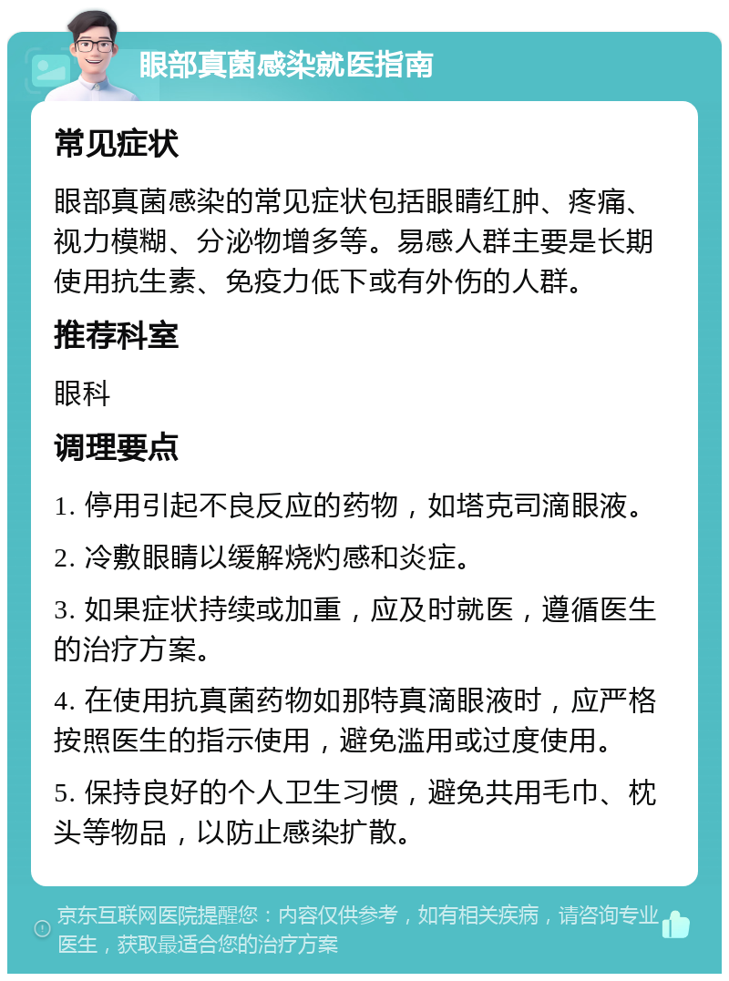 眼部真菌感染就医指南 常见症状 眼部真菌感染的常见症状包括眼睛红肿、疼痛、视力模糊、分泌物增多等。易感人群主要是长期使用抗生素、免疫力低下或有外伤的人群。 推荐科室 眼科 调理要点 1. 停用引起不良反应的药物，如塔克司滴眼液。 2. 冷敷眼睛以缓解烧灼感和炎症。 3. 如果症状持续或加重，应及时就医，遵循医生的治疗方案。 4. 在使用抗真菌药物如那特真滴眼液时，应严格按照医生的指示使用，避免滥用或过度使用。 5. 保持良好的个人卫生习惯，避免共用毛巾、枕头等物品，以防止感染扩散。