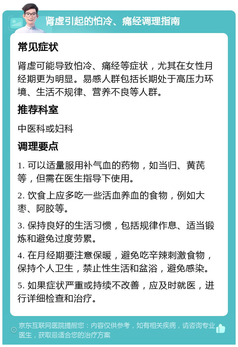 肾虚引起的怕冷、痛经调理指南 常见症状 肾虚可能导致怕冷、痛经等症状，尤其在女性月经期更为明显。易感人群包括长期处于高压力环境、生活不规律、营养不良等人群。 推荐科室 中医科或妇科 调理要点 1. 可以适量服用补气血的药物，如当归、黄芪等，但需在医生指导下使用。 2. 饮食上应多吃一些活血养血的食物，例如大枣、阿胶等。 3. 保持良好的生活习惯，包括规律作息、适当锻炼和避免过度劳累。 4. 在月经期要注意保暖，避免吃辛辣刺激食物，保持个人卫生，禁止性生活和盆浴，避免感染。 5. 如果症状严重或持续不改善，应及时就医，进行详细检查和治疗。