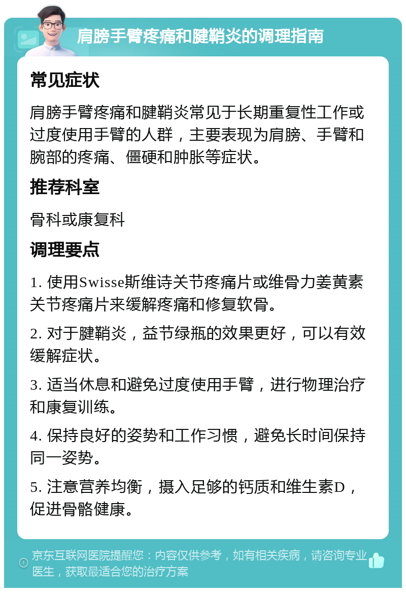 肩膀手臂疼痛和腱鞘炎的调理指南 常见症状 肩膀手臂疼痛和腱鞘炎常见于长期重复性工作或过度使用手臂的人群，主要表现为肩膀、手臂和腕部的疼痛、僵硬和肿胀等症状。 推荐科室 骨科或康复科 调理要点 1. 使用Swisse斯维诗关节疼痛片或维骨力姜黄素关节疼痛片来缓解疼痛和修复软骨。 2. 对于腱鞘炎，益节绿瓶的效果更好，可以有效缓解症状。 3. 适当休息和避免过度使用手臂，进行物理治疗和康复训练。 4. 保持良好的姿势和工作习惯，避免长时间保持同一姿势。 5. 注意营养均衡，摄入足够的钙质和维生素D，促进骨骼健康。