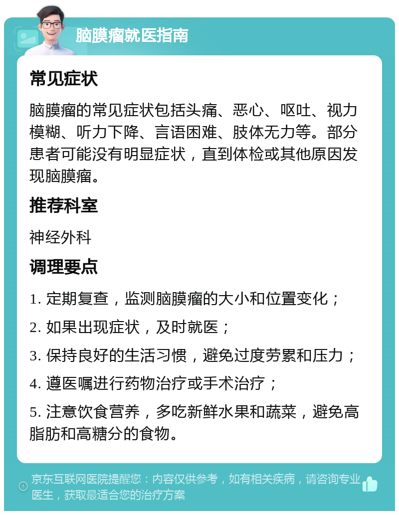 脑膜瘤就医指南 常见症状 脑膜瘤的常见症状包括头痛、恶心、呕吐、视力模糊、听力下降、言语困难、肢体无力等。部分患者可能没有明显症状，直到体检或其他原因发现脑膜瘤。 推荐科室 神经外科 调理要点 1. 定期复查，监测脑膜瘤的大小和位置变化； 2. 如果出现症状，及时就医； 3. 保持良好的生活习惯，避免过度劳累和压力； 4. 遵医嘱进行药物治疗或手术治疗； 5. 注意饮食营养，多吃新鲜水果和蔬菜，避免高脂肪和高糖分的食物。