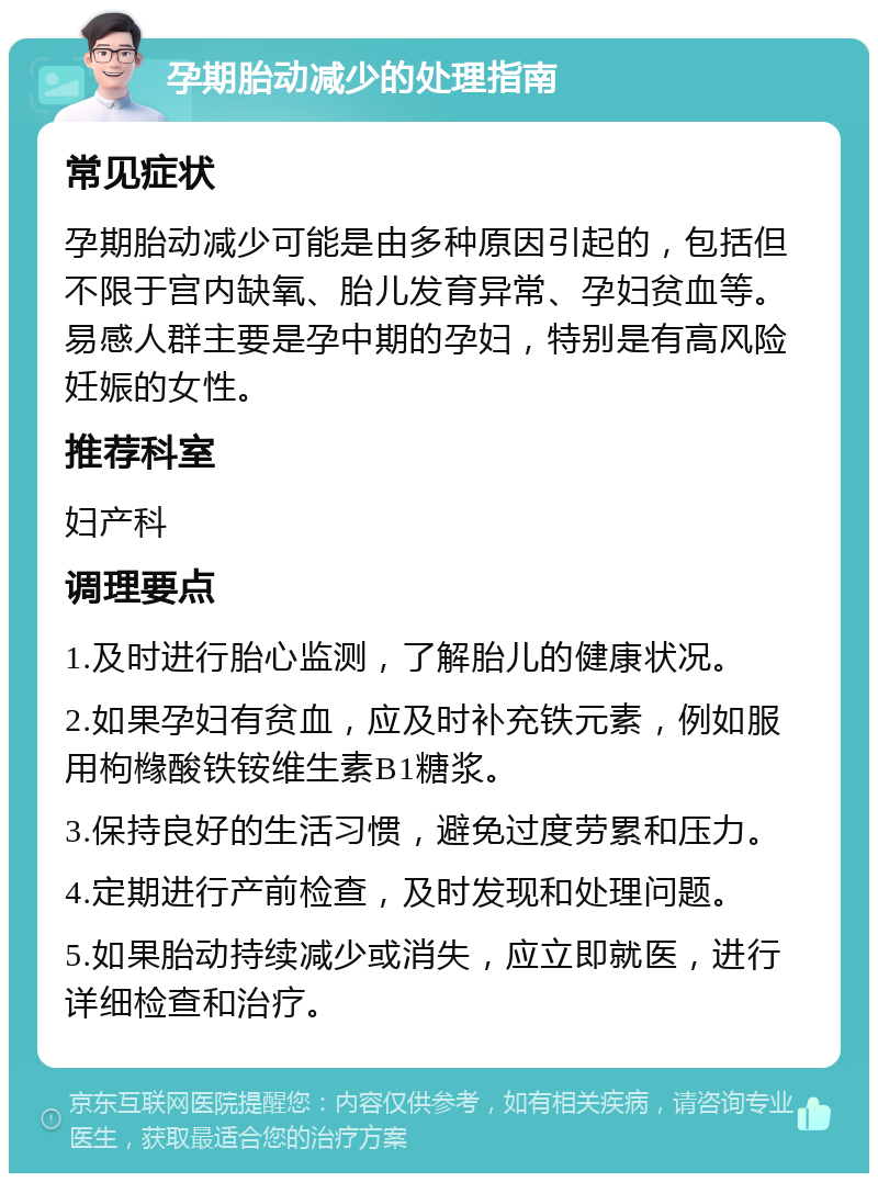 孕期胎动减少的处理指南 常见症状 孕期胎动减少可能是由多种原因引起的，包括但不限于宫内缺氧、胎儿发育异常、孕妇贫血等。易感人群主要是孕中期的孕妇，特别是有高风险妊娠的女性。 推荐科室 妇产科 调理要点 1.及时进行胎心监测，了解胎儿的健康状况。 2.如果孕妇有贫血，应及时补充铁元素，例如服用枸橼酸铁铵维生素B1糖浆。 3.保持良好的生活习惯，避免过度劳累和压力。 4.定期进行产前检查，及时发现和处理问题。 5.如果胎动持续减少或消失，应立即就医，进行详细检查和治疗。