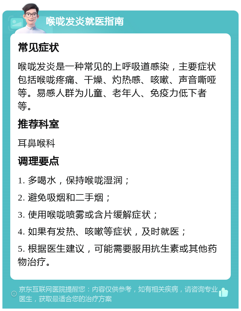 喉咙发炎就医指南 常见症状 喉咙发炎是一种常见的上呼吸道感染，主要症状包括喉咙疼痛、干燥、灼热感、咳嗽、声音嘶哑等。易感人群为儿童、老年人、免疫力低下者等。 推荐科室 耳鼻喉科 调理要点 1. 多喝水，保持喉咙湿润； 2. 避免吸烟和二手烟； 3. 使用喉咙喷雾或含片缓解症状； 4. 如果有发热、咳嗽等症状，及时就医； 5. 根据医生建议，可能需要服用抗生素或其他药物治疗。