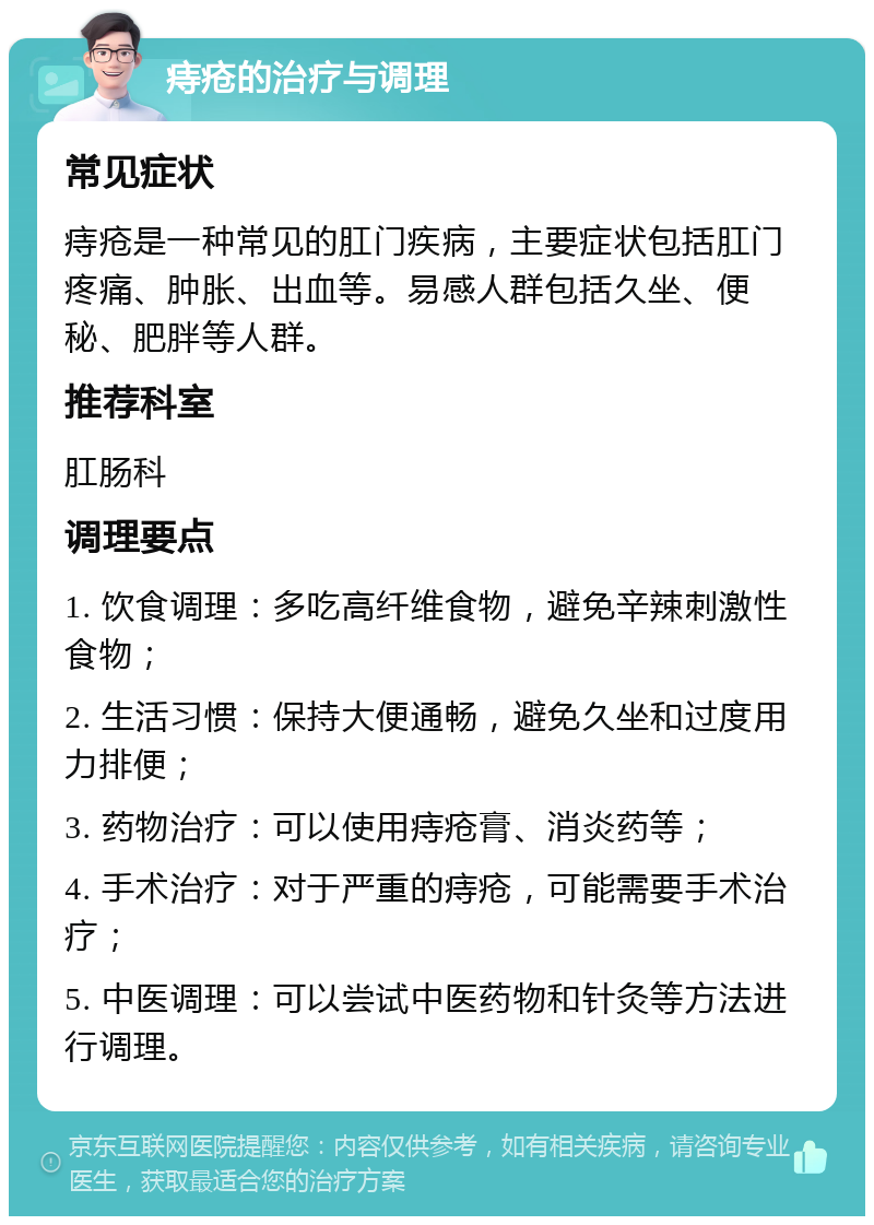 痔疮的治疗与调理 常见症状 痔疮是一种常见的肛门疾病，主要症状包括肛门疼痛、肿胀、出血等。易感人群包括久坐、便秘、肥胖等人群。 推荐科室 肛肠科 调理要点 1. 饮食调理：多吃高纤维食物，避免辛辣刺激性食物； 2. 生活习惯：保持大便通畅，避免久坐和过度用力排便； 3. 药物治疗：可以使用痔疮膏、消炎药等； 4. 手术治疗：对于严重的痔疮，可能需要手术治疗； 5. 中医调理：可以尝试中医药物和针灸等方法进行调理。