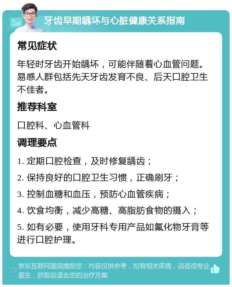 牙齿早期龋坏与心脏健康关系指南 常见症状 年轻时牙齿开始龋坏，可能伴随着心血管问题。易感人群包括先天牙齿发育不良、后天口腔卫生不佳者。 推荐科室 口腔科、心血管科 调理要点 1. 定期口腔检查，及时修复龋齿； 2. 保持良好的口腔卫生习惯，正确刷牙； 3. 控制血糖和血压，预防心血管疾病； 4. 饮食均衡，减少高糖、高脂肪食物的摄入； 5. 如有必要，使用牙科专用产品如氟化物牙膏等进行口腔护理。