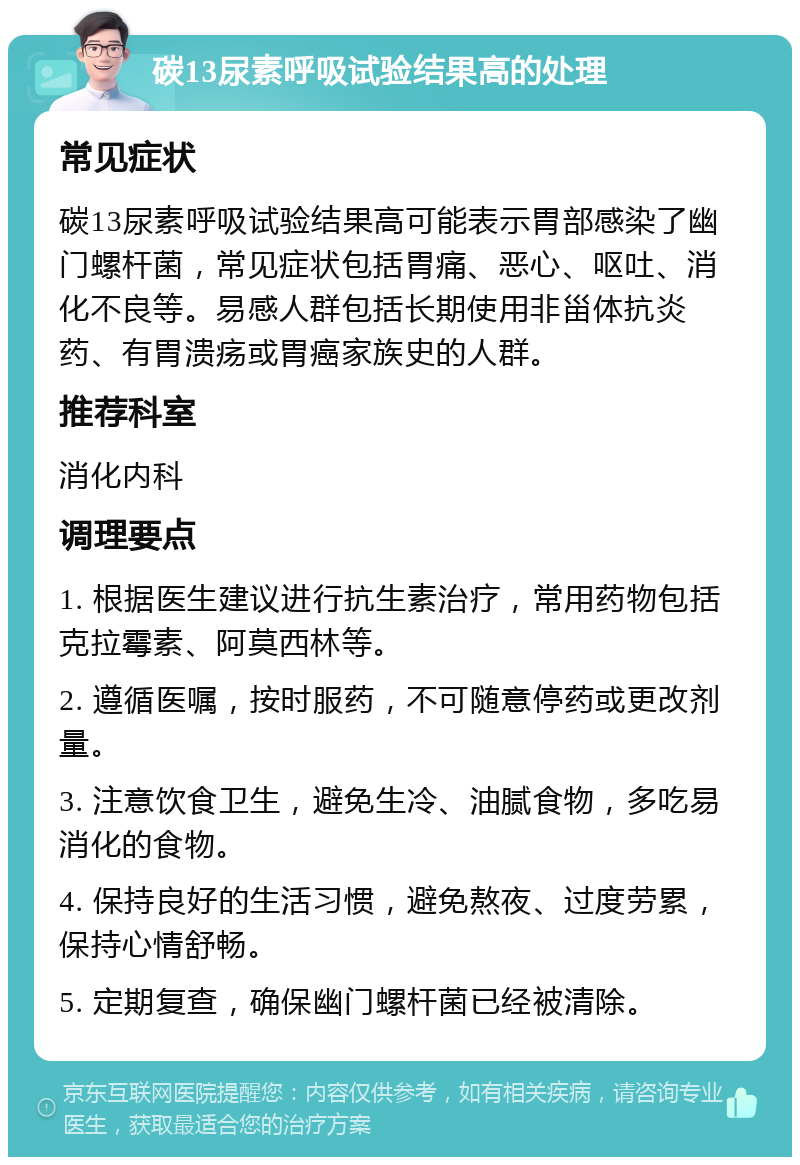 碳13尿素呼吸试验结果高的处理 常见症状 碳13尿素呼吸试验结果高可能表示胃部感染了幽门螺杆菌，常见症状包括胃痛、恶心、呕吐、消化不良等。易感人群包括长期使用非甾体抗炎药、有胃溃疡或胃癌家族史的人群。 推荐科室 消化内科 调理要点 1. 根据医生建议进行抗生素治疗，常用药物包括克拉霉素、阿莫西林等。 2. 遵循医嘱，按时服药，不可随意停药或更改剂量。 3. 注意饮食卫生，避免生冷、油腻食物，多吃易消化的食物。 4. 保持良好的生活习惯，避免熬夜、过度劳累，保持心情舒畅。 5. 定期复查，确保幽门螺杆菌已经被清除。