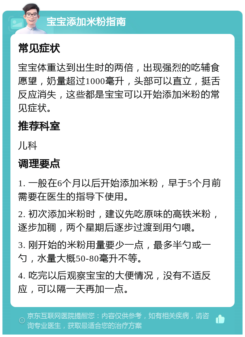 宝宝添加米粉指南 常见症状 宝宝体重达到出生时的两倍，出现强烈的吃辅食愿望，奶量超过1000毫升，头部可以直立，挺舌反应消失，这些都是宝宝可以开始添加米粉的常见症状。 推荐科室 儿科 调理要点 1. 一般在6个月以后开始添加米粉，早于5个月前需要在医生的指导下使用。 2. 初次添加米粉时，建议先吃原味的高铁米粉，逐步加稠，两个星期后逐步过渡到用勺喂。 3. 刚开始的米粉用量要少一点，最多半勺或一勺，水量大概50-80毫升不等。 4. 吃完以后观察宝宝的大便情况，没有不适反应，可以隔一天再加一点。