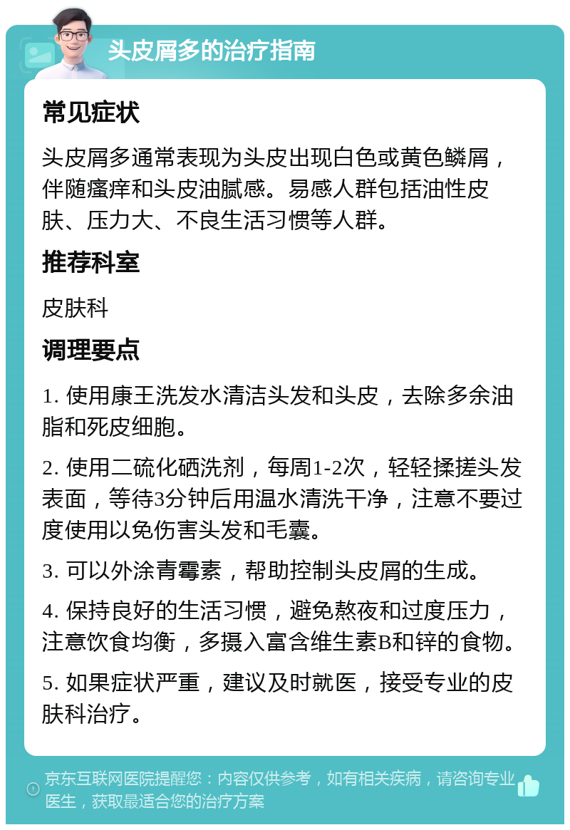 头皮屑多的治疗指南 常见症状 头皮屑多通常表现为头皮出现白色或黄色鳞屑，伴随瘙痒和头皮油腻感。易感人群包括油性皮肤、压力大、不良生活习惯等人群。 推荐科室 皮肤科 调理要点 1. 使用康王洗发水清洁头发和头皮，去除多余油脂和死皮细胞。 2. 使用二硫化硒洗剂，每周1-2次，轻轻揉搓头发表面，等待3分钟后用温水清洗干净，注意不要过度使用以免伤害头发和毛囊。 3. 可以外涂青霉素，帮助控制头皮屑的生成。 4. 保持良好的生活习惯，避免熬夜和过度压力，注意饮食均衡，多摄入富含维生素B和锌的食物。 5. 如果症状严重，建议及时就医，接受专业的皮肤科治疗。