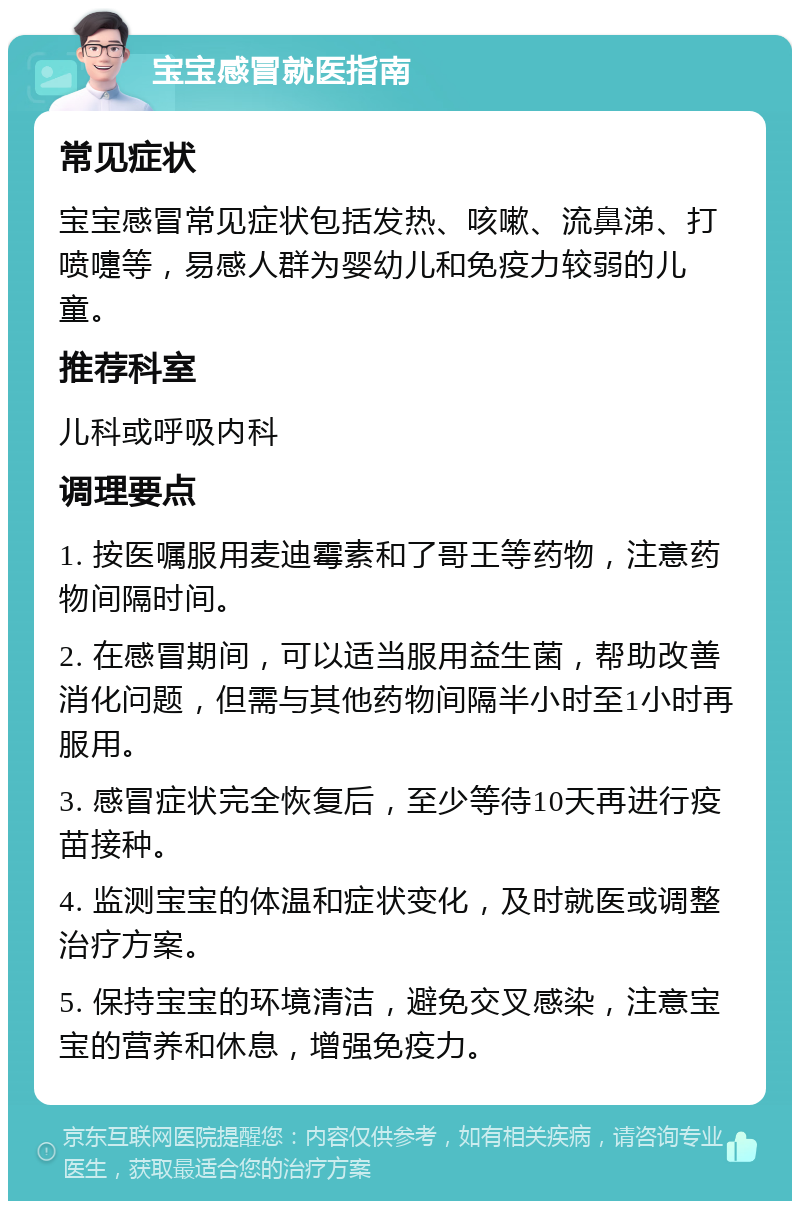 宝宝感冒就医指南 常见症状 宝宝感冒常见症状包括发热、咳嗽、流鼻涕、打喷嚏等，易感人群为婴幼儿和免疫力较弱的儿童。 推荐科室 儿科或呼吸内科 调理要点 1. 按医嘱服用麦迪霉素和了哥王等药物，注意药物间隔时间。 2. 在感冒期间，可以适当服用益生菌，帮助改善消化问题，但需与其他药物间隔半小时至1小时再服用。 3. 感冒症状完全恢复后，至少等待10天再进行疫苗接种。 4. 监测宝宝的体温和症状变化，及时就医或调整治疗方案。 5. 保持宝宝的环境清洁，避免交叉感染，注意宝宝的营养和休息，增强免疫力。