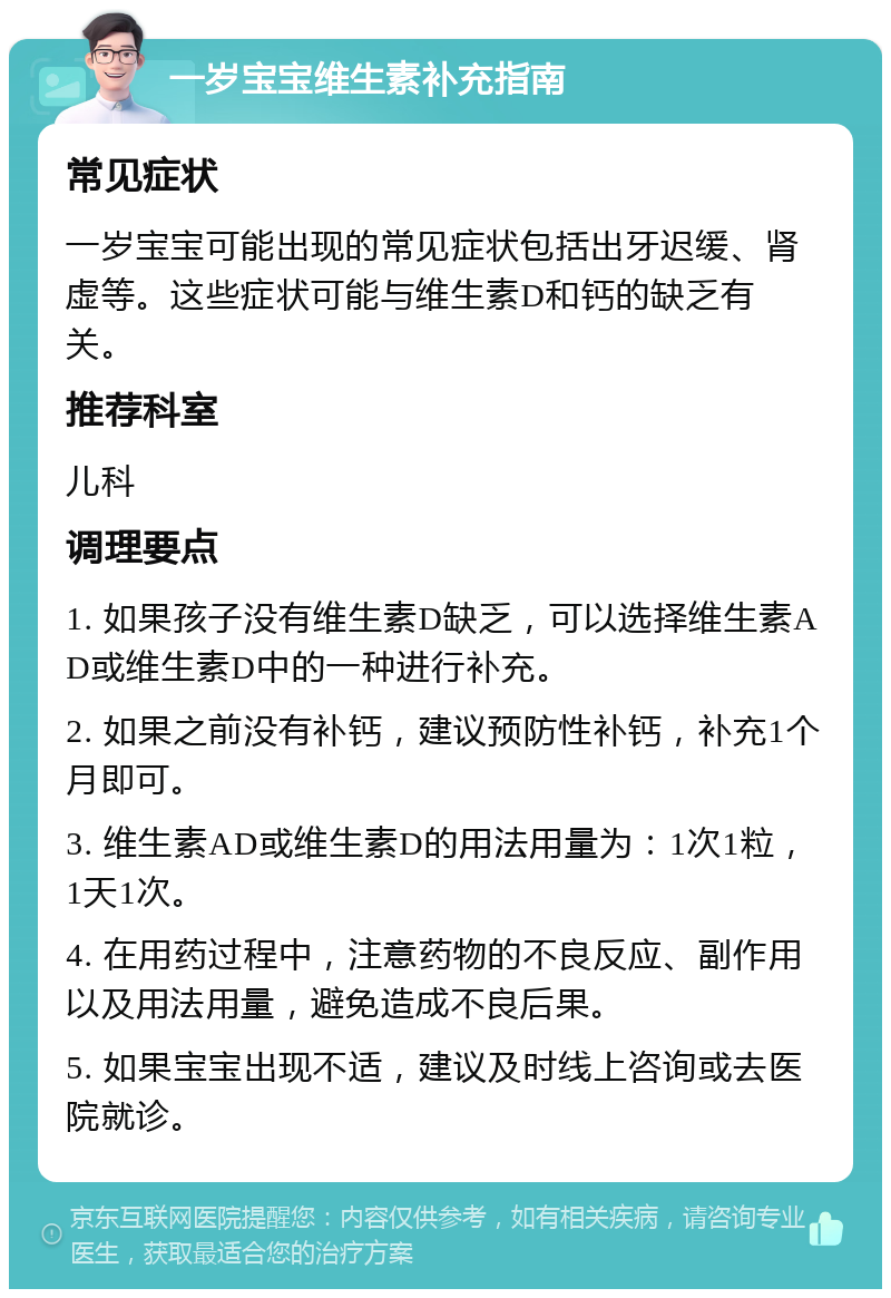 一岁宝宝维生素补充指南 常见症状 一岁宝宝可能出现的常见症状包括出牙迟缓、肾虚等。这些症状可能与维生素D和钙的缺乏有关。 推荐科室 儿科 调理要点 1. 如果孩子没有维生素D缺乏，可以选择维生素AD或维生素D中的一种进行补充。 2. 如果之前没有补钙，建议预防性补钙，补充1个月即可。 3. 维生素AD或维生素D的用法用量为：1次1粒，1天1次。 4. 在用药过程中，注意药物的不良反应、副作用以及用法用量，避免造成不良后果。 5. 如果宝宝出现不适，建议及时线上咨询或去医院就诊。