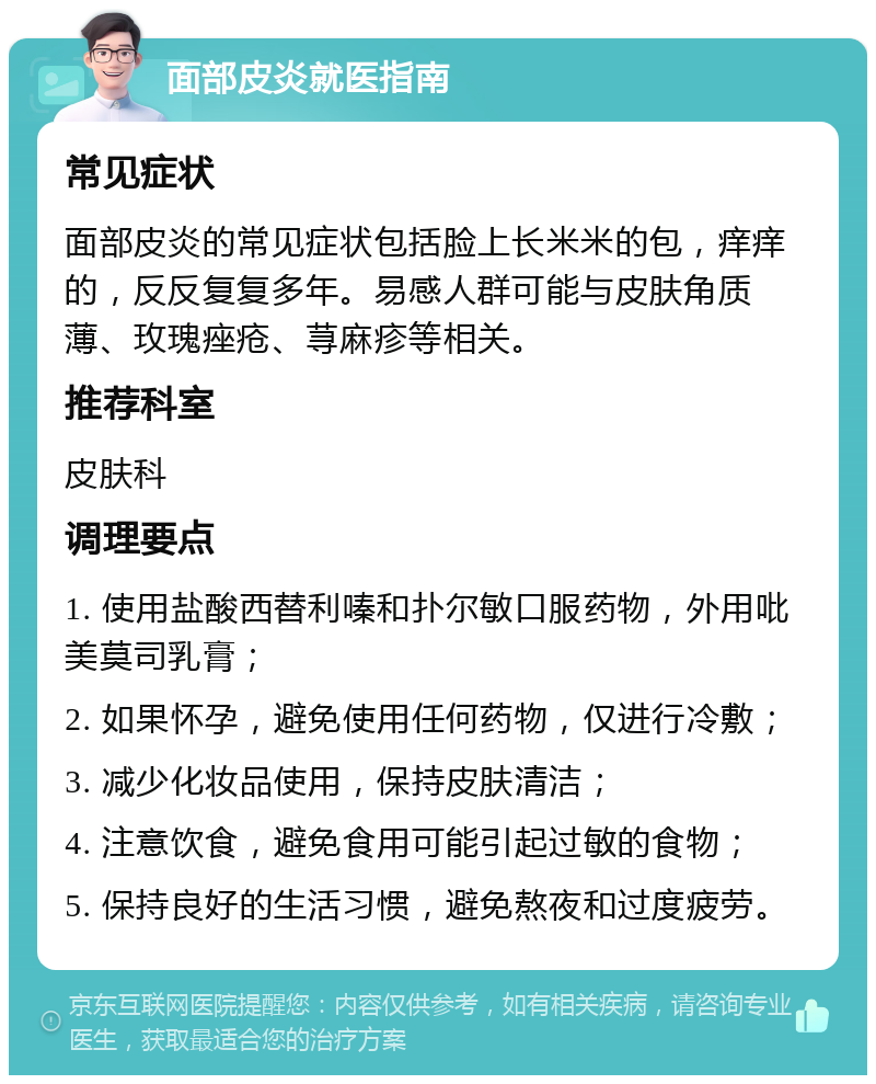 面部皮炎就医指南 常见症状 面部皮炎的常见症状包括脸上长米米的包，痒痒的，反反复复多年。易感人群可能与皮肤角质薄、玫瑰痤疮、荨麻疹等相关。 推荐科室 皮肤科 调理要点 1. 使用盐酸西替利嗪和扑尔敏口服药物，外用吡美莫司乳膏； 2. 如果怀孕，避免使用任何药物，仅进行冷敷； 3. 减少化妆品使用，保持皮肤清洁； 4. 注意饮食，避免食用可能引起过敏的食物； 5. 保持良好的生活习惯，避免熬夜和过度疲劳。