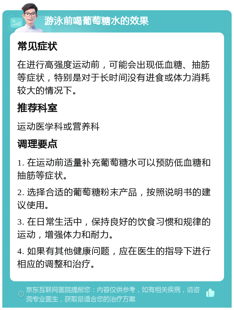 游泳前喝葡萄糖水的效果 常见症状 在进行高强度运动前，可能会出现低血糖、抽筋等症状，特别是对于长时间没有进食或体力消耗较大的情况下。 推荐科室 运动医学科或营养科 调理要点 1. 在运动前适量补充葡萄糖水可以预防低血糖和抽筋等症状。 2. 选择合适的葡萄糖粉末产品，按照说明书的建议使用。 3. 在日常生活中，保持良好的饮食习惯和规律的运动，增强体力和耐力。 4. 如果有其他健康问题，应在医生的指导下进行相应的调整和治疗。