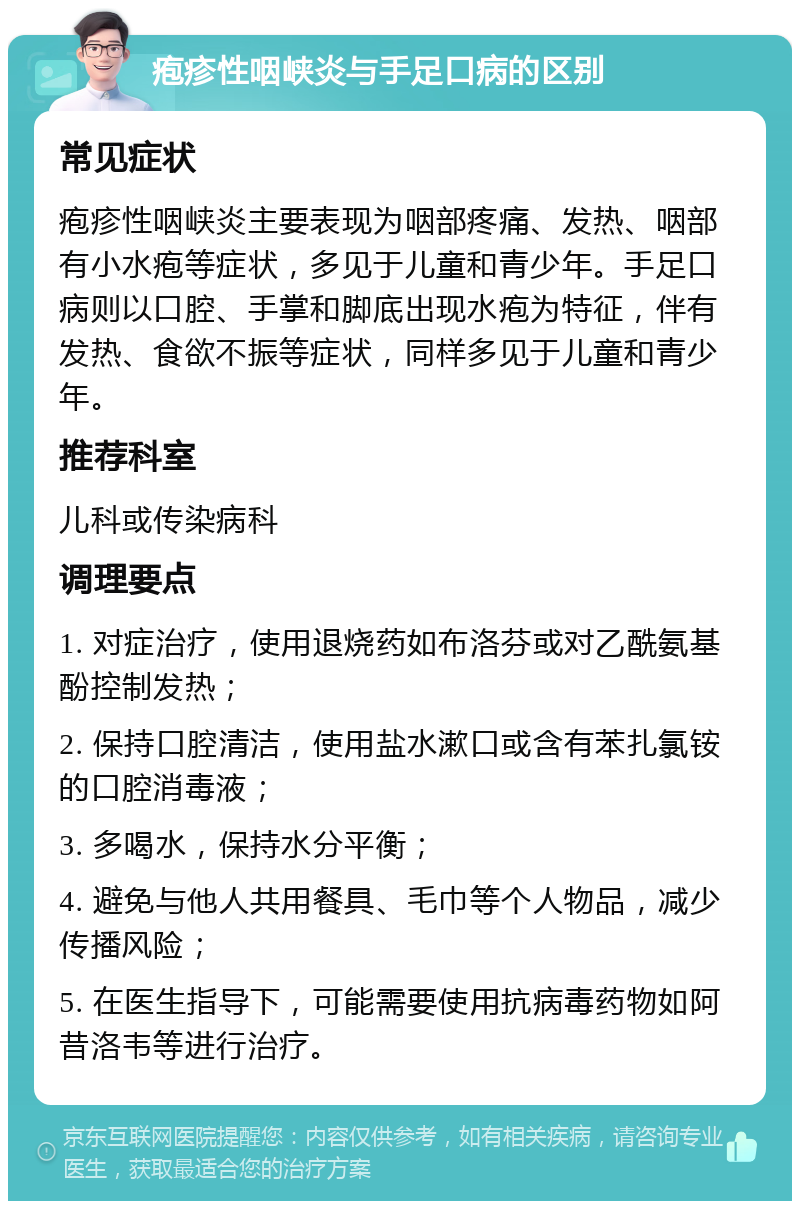 疱疹性咽峡炎与手足口病的区别 常见症状 疱疹性咽峡炎主要表现为咽部疼痛、发热、咽部有小水疱等症状，多见于儿童和青少年。手足口病则以口腔、手掌和脚底出现水疱为特征，伴有发热、食欲不振等症状，同样多见于儿童和青少年。 推荐科室 儿科或传染病科 调理要点 1. 对症治疗，使用退烧药如布洛芬或对乙酰氨基酚控制发热； 2. 保持口腔清洁，使用盐水漱口或含有苯扎氯铵的口腔消毒液； 3. 多喝水，保持水分平衡； 4. 避免与他人共用餐具、毛巾等个人物品，减少传播风险； 5. 在医生指导下，可能需要使用抗病毒药物如阿昔洛韦等进行治疗。