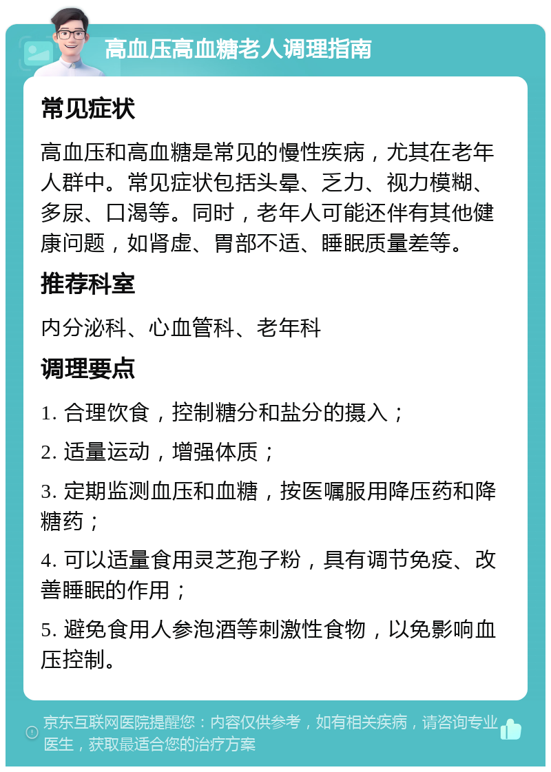 高血压高血糖老人调理指南 常见症状 高血压和高血糖是常见的慢性疾病，尤其在老年人群中。常见症状包括头晕、乏力、视力模糊、多尿、口渴等。同时，老年人可能还伴有其他健康问题，如肾虚、胃部不适、睡眠质量差等。 推荐科室 内分泌科、心血管科、老年科 调理要点 1. 合理饮食，控制糖分和盐分的摄入； 2. 适量运动，增强体质； 3. 定期监测血压和血糖，按医嘱服用降压药和降糖药； 4. 可以适量食用灵芝孢子粉，具有调节免疫、改善睡眠的作用； 5. 避免食用人参泡酒等刺激性食物，以免影响血压控制。