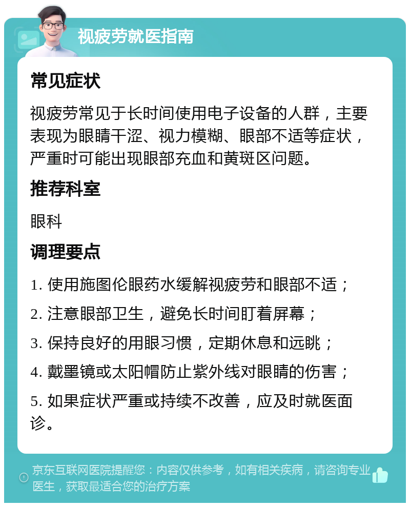 视疲劳就医指南 常见症状 视疲劳常见于长时间使用电子设备的人群，主要表现为眼睛干涩、视力模糊、眼部不适等症状，严重时可能出现眼部充血和黄斑区问题。 推荐科室 眼科 调理要点 1. 使用施图伦眼药水缓解视疲劳和眼部不适； 2. 注意眼部卫生，避免长时间盯着屏幕； 3. 保持良好的用眼习惯，定期休息和远眺； 4. 戴墨镜或太阳帽防止紫外线对眼睛的伤害； 5. 如果症状严重或持续不改善，应及时就医面诊。