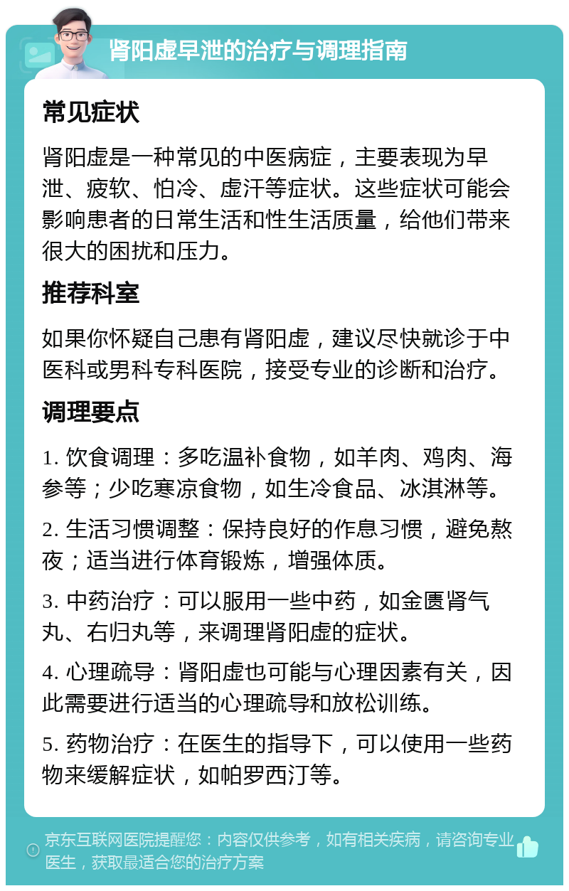 肾阳虚早泄的治疗与调理指南 常见症状 肾阳虚是一种常见的中医病症，主要表现为早泄、疲软、怕冷、虚汗等症状。这些症状可能会影响患者的日常生活和性生活质量，给他们带来很大的困扰和压力。 推荐科室 如果你怀疑自己患有肾阳虚，建议尽快就诊于中医科或男科专科医院，接受专业的诊断和治疗。 调理要点 1. 饮食调理：多吃温补食物，如羊肉、鸡肉、海参等；少吃寒凉食物，如生冷食品、冰淇淋等。 2. 生活习惯调整：保持良好的作息习惯，避免熬夜；适当进行体育锻炼，增强体质。 3. 中药治疗：可以服用一些中药，如金匮肾气丸、右归丸等，来调理肾阳虚的症状。 4. 心理疏导：肾阳虚也可能与心理因素有关，因此需要进行适当的心理疏导和放松训练。 5. 药物治疗：在医生的指导下，可以使用一些药物来缓解症状，如帕罗西汀等。