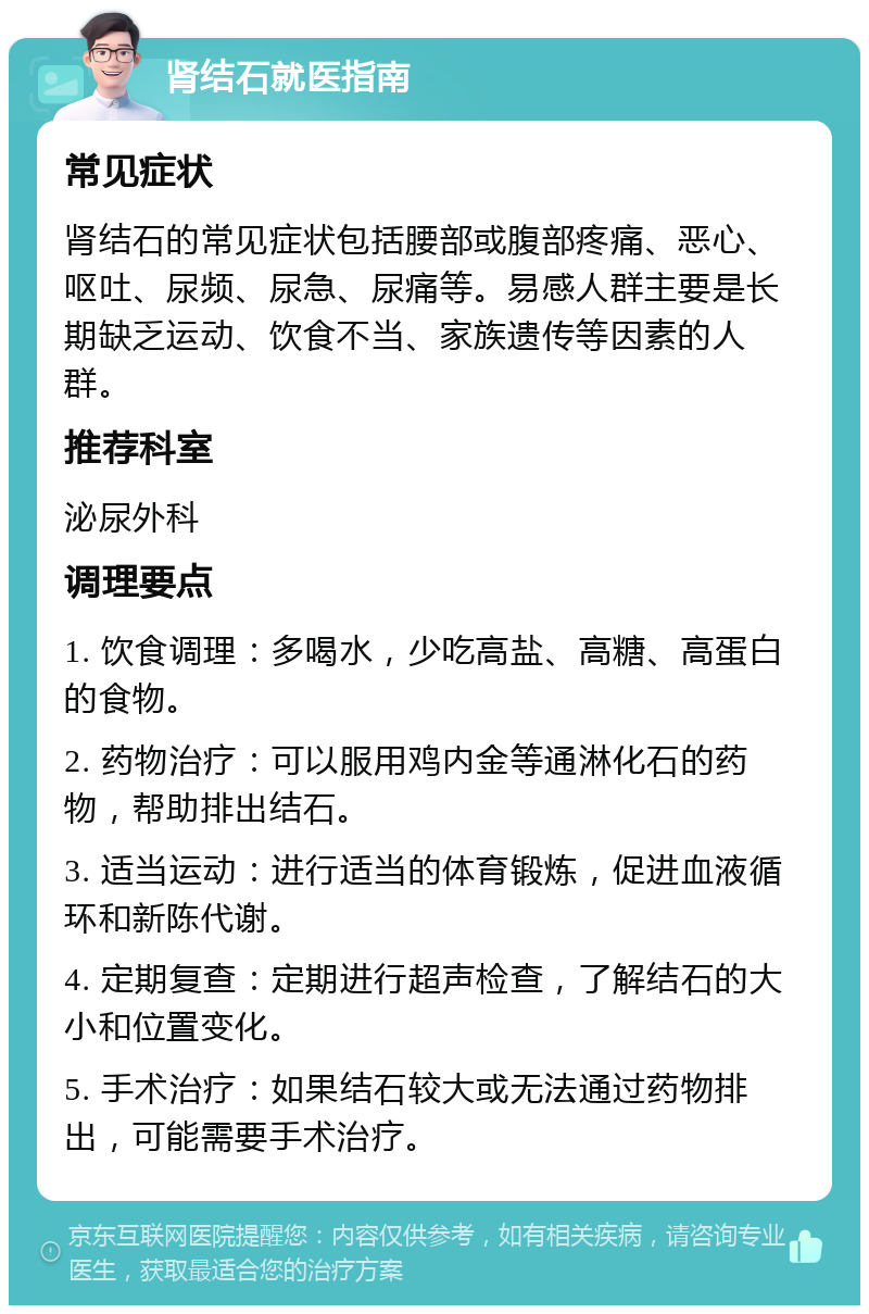 肾结石就医指南 常见症状 肾结石的常见症状包括腰部或腹部疼痛、恶心、呕吐、尿频、尿急、尿痛等。易感人群主要是长期缺乏运动、饮食不当、家族遗传等因素的人群。 推荐科室 泌尿外科 调理要点 1. 饮食调理：多喝水，少吃高盐、高糖、高蛋白的食物。 2. 药物治疗：可以服用鸡内金等通淋化石的药物，帮助排出结石。 3. 适当运动：进行适当的体育锻炼，促进血液循环和新陈代谢。 4. 定期复查：定期进行超声检查，了解结石的大小和位置变化。 5. 手术治疗：如果结石较大或无法通过药物排出，可能需要手术治疗。