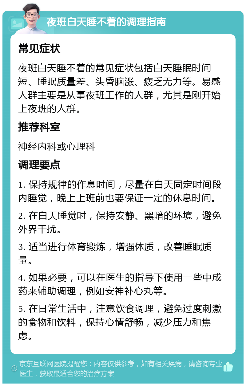 夜班白天睡不着的调理指南 常见症状 夜班白天睡不着的常见症状包括白天睡眠时间短、睡眠质量差、头昏脑涨、疲乏无力等。易感人群主要是从事夜班工作的人群，尤其是刚开始上夜班的人群。 推荐科室 神经内科或心理科 调理要点 1. 保持规律的作息时间，尽量在白天固定时间段内睡觉，晚上上班前也要保证一定的休息时间。 2. 在白天睡觉时，保持安静、黑暗的环境，避免外界干扰。 3. 适当进行体育锻炼，增强体质，改善睡眠质量。 4. 如果必要，可以在医生的指导下使用一些中成药来辅助调理，例如安神补心丸等。 5. 在日常生活中，注意饮食调理，避免过度刺激的食物和饮料，保持心情舒畅，减少压力和焦虑。