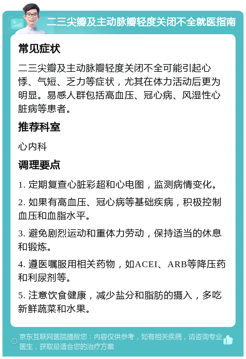 二三尖瓣及主动脉瓣轻度关闭不全就医指南 常见症状 二三尖瓣及主动脉瓣轻度关闭不全可能引起心悸、气短、乏力等症状，尤其在体力活动后更为明显。易感人群包括高血压、冠心病、风湿性心脏病等患者。 推荐科室 心内科 调理要点 1. 定期复查心脏彩超和心电图，监测病情变化。 2. 如果有高血压、冠心病等基础疾病，积极控制血压和血脂水平。 3. 避免剧烈运动和重体力劳动，保持适当的休息和锻炼。 4. 遵医嘱服用相关药物，如ACEI、ARB等降压药和利尿剂等。 5. 注意饮食健康，减少盐分和脂肪的摄入，多吃新鲜蔬菜和水果。