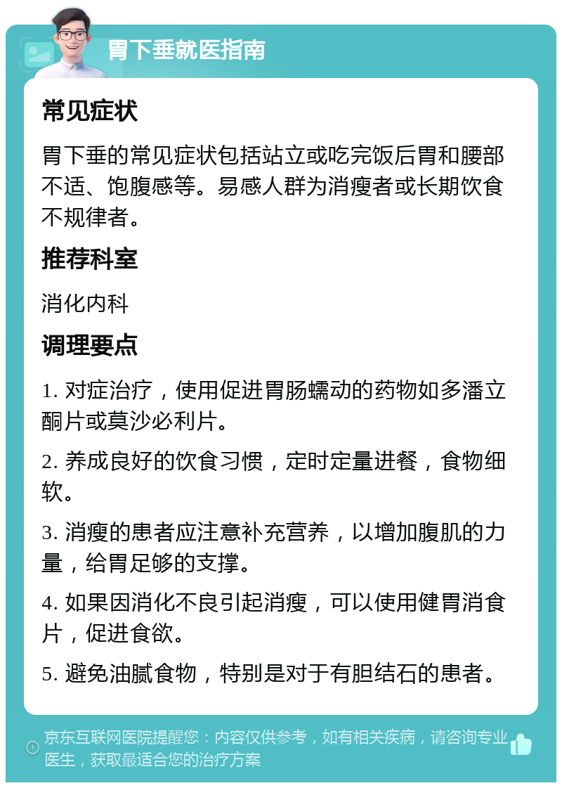 胃下垂就医指南 常见症状 胃下垂的常见症状包括站立或吃完饭后胃和腰部不适、饱腹感等。易感人群为消瘦者或长期饮食不规律者。 推荐科室 消化内科 调理要点 1. 对症治疗，使用促进胃肠蠕动的药物如多潘立酮片或莫沙必利片。 2. 养成良好的饮食习惯，定时定量进餐，食物细软。 3. 消瘦的患者应注意补充营养，以增加腹肌的力量，给胃足够的支撑。 4. 如果因消化不良引起消瘦，可以使用健胃消食片，促进食欲。 5. 避免油腻食物，特别是对于有胆结石的患者。