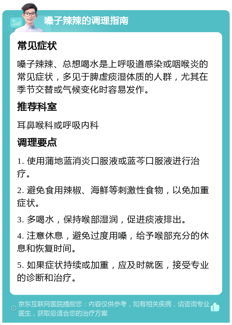 嗓子辣辣的调理指南 常见症状 嗓子辣辣、总想喝水是上呼吸道感染或咽喉炎的常见症状，多见于脾虚痰湿体质的人群，尤其在季节交替或气候变化时容易发作。 推荐科室 耳鼻喉科或呼吸内科 调理要点 1. 使用蒲地蓝消炎口服液或蓝芩口服液进行治疗。 2. 避免食用辣椒、海鲜等刺激性食物，以免加重症状。 3. 多喝水，保持喉部湿润，促进痰液排出。 4. 注意休息，避免过度用嗓，给予喉部充分的休息和恢复时间。 5. 如果症状持续或加重，应及时就医，接受专业的诊断和治疗。