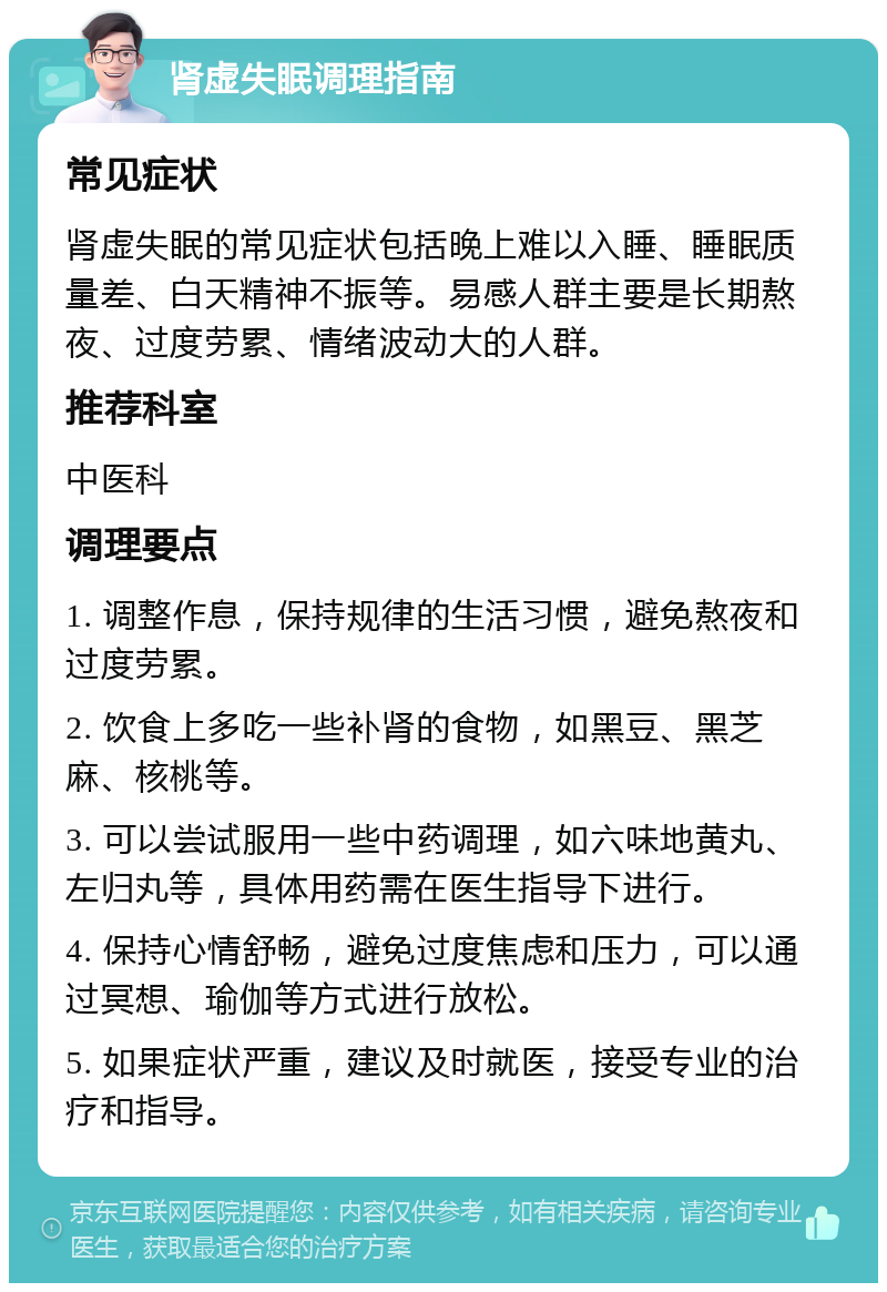 肾虚失眠调理指南 常见症状 肾虚失眠的常见症状包括晚上难以入睡、睡眠质量差、白天精神不振等。易感人群主要是长期熬夜、过度劳累、情绪波动大的人群。 推荐科室 中医科 调理要点 1. 调整作息，保持规律的生活习惯，避免熬夜和过度劳累。 2. 饮食上多吃一些补肾的食物，如黑豆、黑芝麻、核桃等。 3. 可以尝试服用一些中药调理，如六味地黄丸、左归丸等，具体用药需在医生指导下进行。 4. 保持心情舒畅，避免过度焦虑和压力，可以通过冥想、瑜伽等方式进行放松。 5. 如果症状严重，建议及时就医，接受专业的治疗和指导。