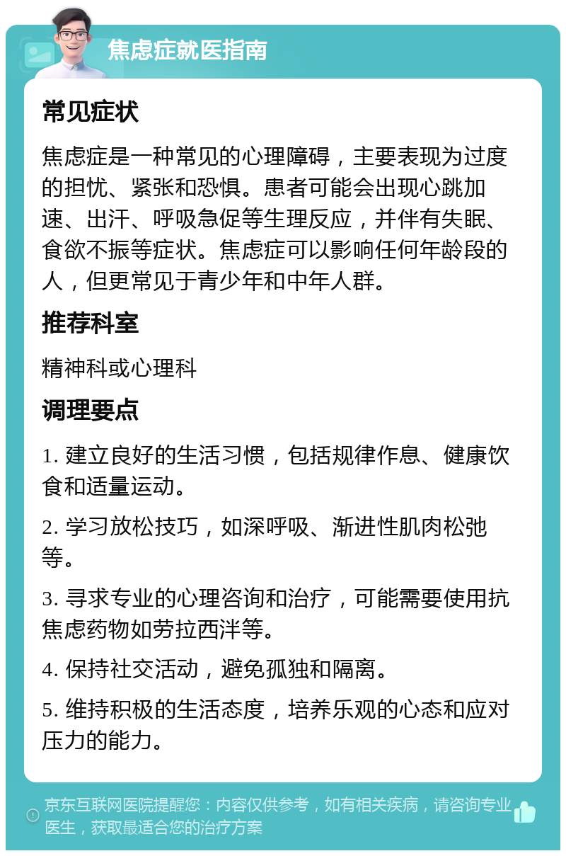 焦虑症就医指南 常见症状 焦虑症是一种常见的心理障碍，主要表现为过度的担忧、紧张和恐惧。患者可能会出现心跳加速、出汗、呼吸急促等生理反应，并伴有失眠、食欲不振等症状。焦虑症可以影响任何年龄段的人，但更常见于青少年和中年人群。 推荐科室 精神科或心理科 调理要点 1. 建立良好的生活习惯，包括规律作息、健康饮食和适量运动。 2. 学习放松技巧，如深呼吸、渐进性肌肉松弛等。 3. 寻求专业的心理咨询和治疗，可能需要使用抗焦虑药物如劳拉西泮等。 4. 保持社交活动，避免孤独和隔离。 5. 维持积极的生活态度，培养乐观的心态和应对压力的能力。