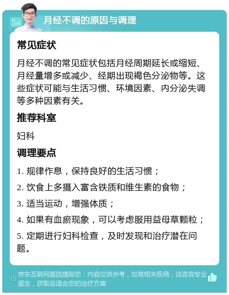 月经不调的原因与调理 常见症状 月经不调的常见症状包括月经周期延长或缩短、月经量增多或减少、经期出现褐色分泌物等。这些症状可能与生活习惯、环境因素、内分泌失调等多种因素有关。 推荐科室 妇科 调理要点 1. 规律作息，保持良好的生活习惯； 2. 饮食上多摄入富含铁质和维生素的食物； 3. 适当运动，增强体质； 4. 如果有血瘀现象，可以考虑服用益母草颗粒； 5. 定期进行妇科检查，及时发现和治疗潜在问题。