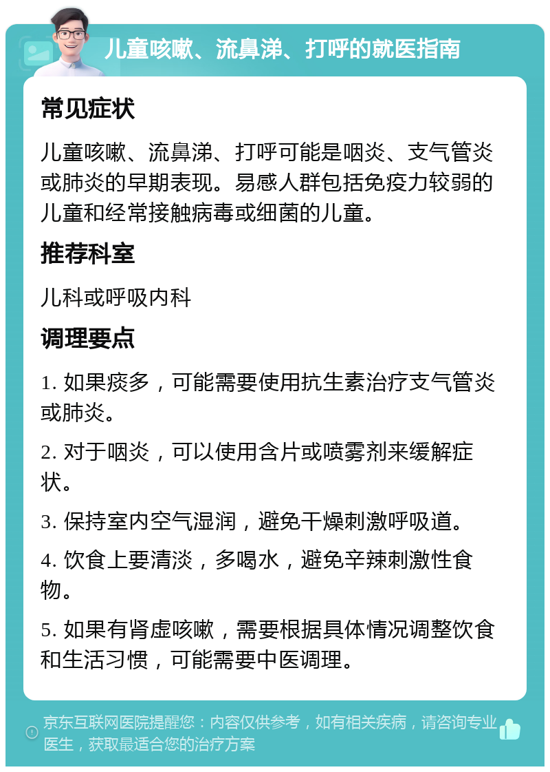 儿童咳嗽、流鼻涕、打呼的就医指南 常见症状 儿童咳嗽、流鼻涕、打呼可能是咽炎、支气管炎或肺炎的早期表现。易感人群包括免疫力较弱的儿童和经常接触病毒或细菌的儿童。 推荐科室 儿科或呼吸内科 调理要点 1. 如果痰多，可能需要使用抗生素治疗支气管炎或肺炎。 2. 对于咽炎，可以使用含片或喷雾剂来缓解症状。 3. 保持室内空气湿润，避免干燥刺激呼吸道。 4. 饮食上要清淡，多喝水，避免辛辣刺激性食物。 5. 如果有肾虚咳嗽，需要根据具体情况调整饮食和生活习惯，可能需要中医调理。