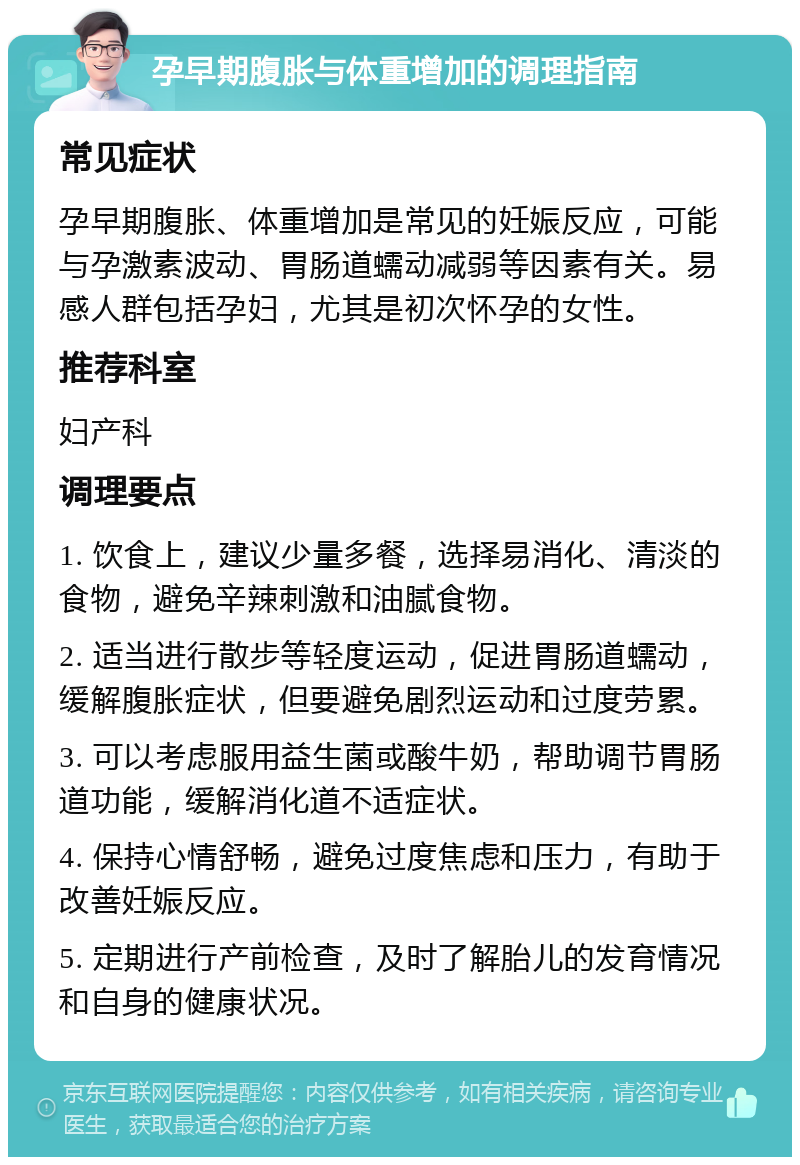 孕早期腹胀与体重增加的调理指南 常见症状 孕早期腹胀、体重增加是常见的妊娠反应，可能与孕激素波动、胃肠道蠕动减弱等因素有关。易感人群包括孕妇，尤其是初次怀孕的女性。 推荐科室 妇产科 调理要点 1. 饮食上，建议少量多餐，选择易消化、清淡的食物，避免辛辣刺激和油腻食物。 2. 适当进行散步等轻度运动，促进胃肠道蠕动，缓解腹胀症状，但要避免剧烈运动和过度劳累。 3. 可以考虑服用益生菌或酸牛奶，帮助调节胃肠道功能，缓解消化道不适症状。 4. 保持心情舒畅，避免过度焦虑和压力，有助于改善妊娠反应。 5. 定期进行产前检查，及时了解胎儿的发育情况和自身的健康状况。